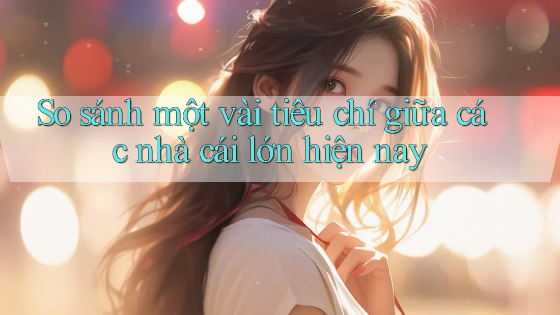 So sánh một vài tiêu chí giữa các nhà cái lớn hiện nay So sánh một vài tiêu chí giữa các nhà cái lớn hiện nay