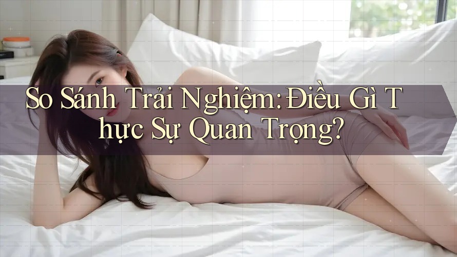 So Sánh Trải Nghiệm: Điều Gì Thực Sự Quan Trọng? So Sánh Trải Nghiệm: Điều Gì Thực Sự Quan Trọng?
