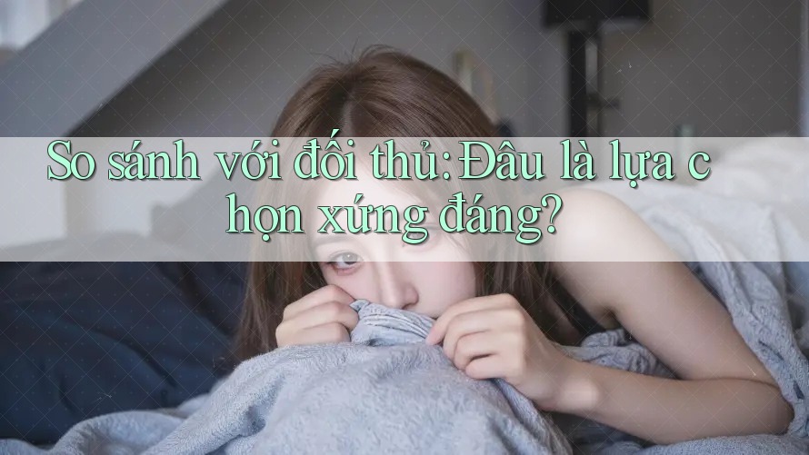 So sánh với đối thủ: Đâu là lựa chọn xứng đáng?