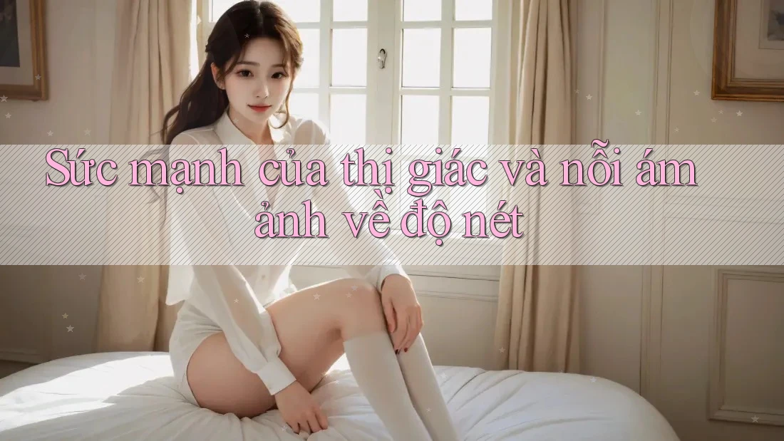 Sức mạnh của thị giác và nỗi ám ảnh về độ nét