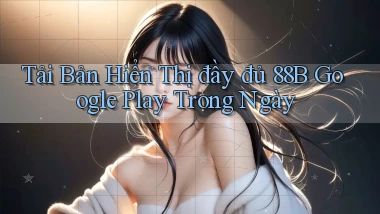 tải bản hiển thị đầy đủ 88b google play trong ngày