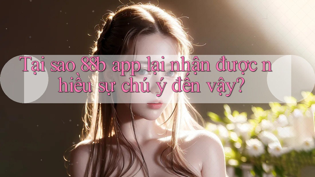 Tại sao 88b app lại nhận được nhiều sự chú ý đến vậy?