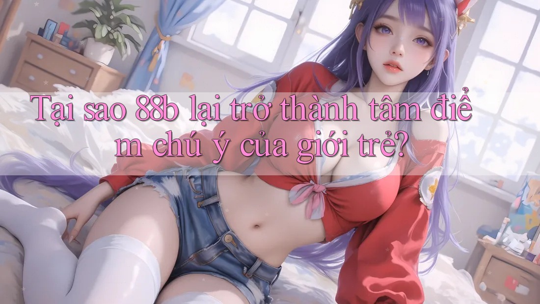 Tại sao 88b lại trở thành tâm điểm chú ý của giới trẻ? Tại sao 88b lại trở thành tâm điểm chú ý của giới trẻ?