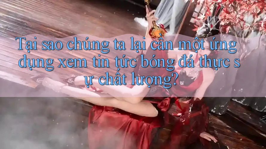 Tại sao chúng ta lại cần một ứng dụng xem tin tức bóng đá thực sự chất lượng? Tại sao chúng ta lại cần một ứng dụng xem tin tức bóng đá thực sự chất lượng?