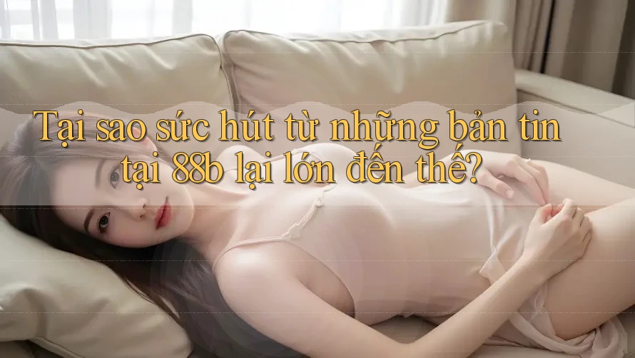 Tại sao sức hút từ những bản tin tại 88b lại lớn đến thế? Tại sao sức hút từ những bản tin tại 88b lại lớn đến thế?