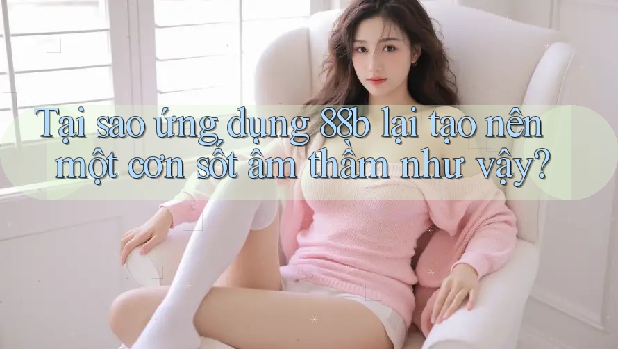 Tại sao ứng dụng 88b lại tạo nên một cơn sốt âm thầm như vậy?