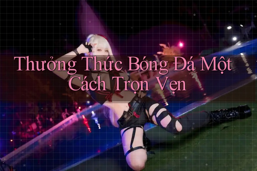 Thưởng Thức Bóng Đá Một Cách Trọn Vẹn Thưởng Thức Bóng Đá Một Cách Trọn Vẹn