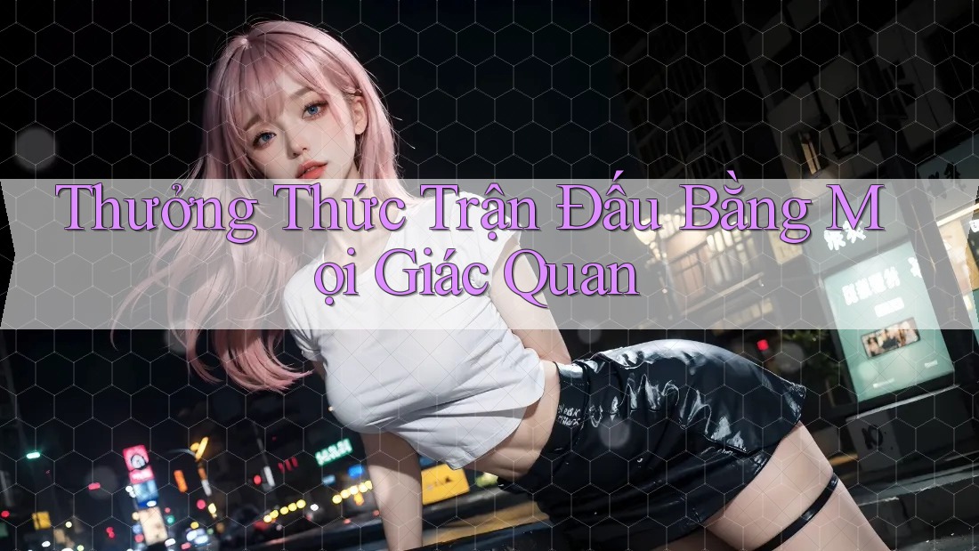Thưởng Thức Trận Đấu Bằng Mọi Giác Quan Thưởng Thức Trận Đấu Bằng Mọi Giác Quan