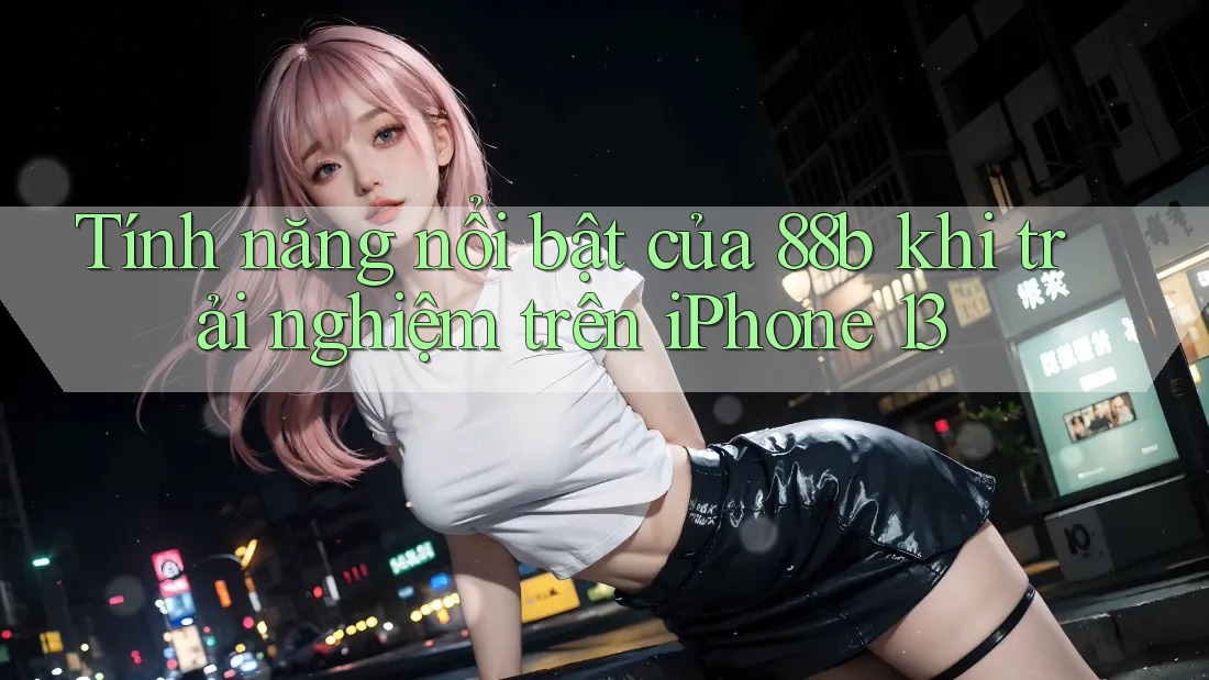Tính năng nổi bật của 88b khi trải nghiệm trên iPhone 13 Tính năng nổi bật của 88b khi trải nghiệm trên iPhone 13