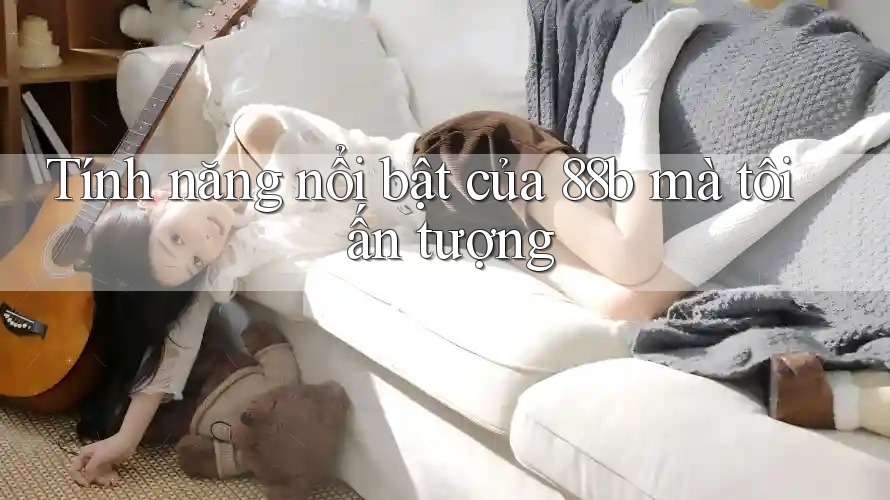 Tính năng nổi bật của 88b mà tôi ấn tượng Tính năng nổi bật của 88b mà tôi ấn tượng