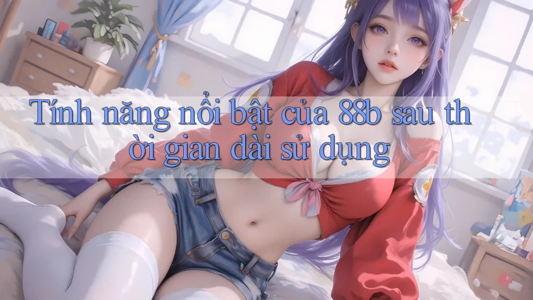 Tính năng nổi bật của 88b sau thời gian dài sử dụng Tính năng nổi bật của 88b sau thời gian dài sử dụng