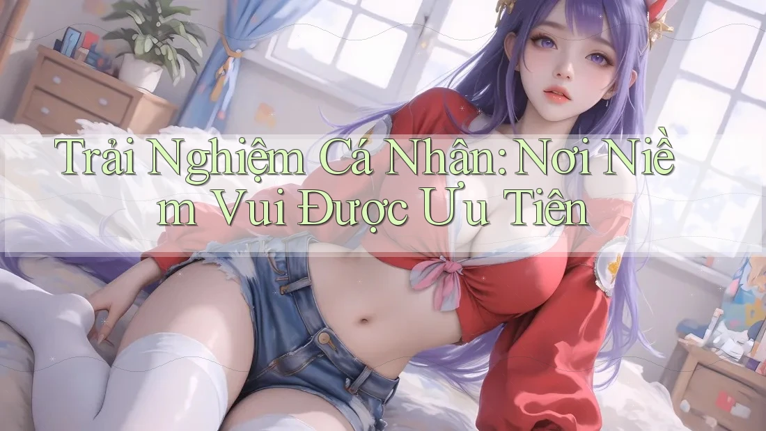 Trải Nghiệm Cá Nhân: Nơi Niềm Vui Được Ưu Tiên Trải Nghiệm Cá Nhân: Nơi Niềm Vui Được Ưu Tiên