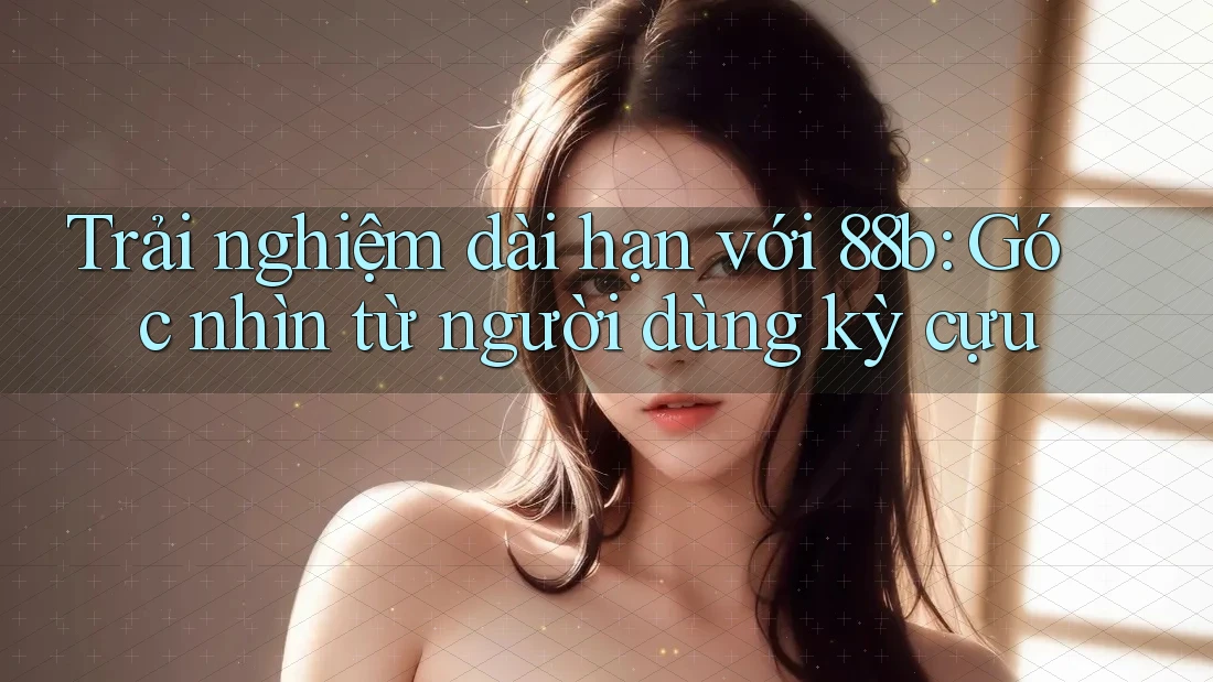 Trải nghiệm dài hạn với 88b: Góc nhìn từ người dùng kỳ cựu Trải nghiệm dài hạn với 88b: Góc nhìn từ người dùng kỳ cựu