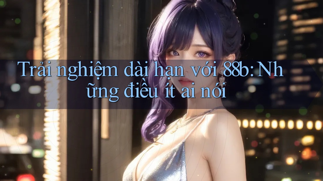 Trải nghiệm dài hạn với 88b: Những điều ít ai nói