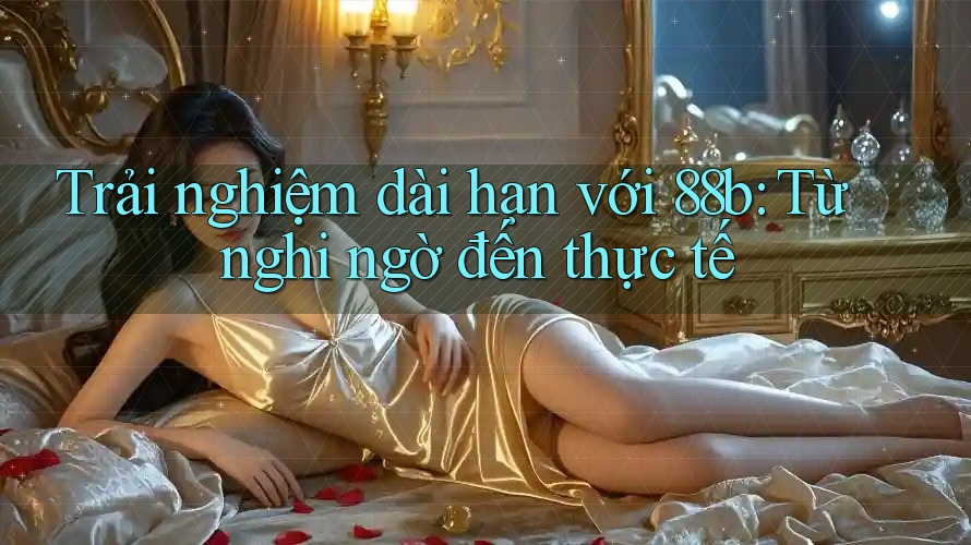 Trải nghiệm dài hạn với 88b: Từ nghi ngờ đến thực tế Trải nghiệm dài hạn với 88b: Từ nghi ngờ đến thực tế
