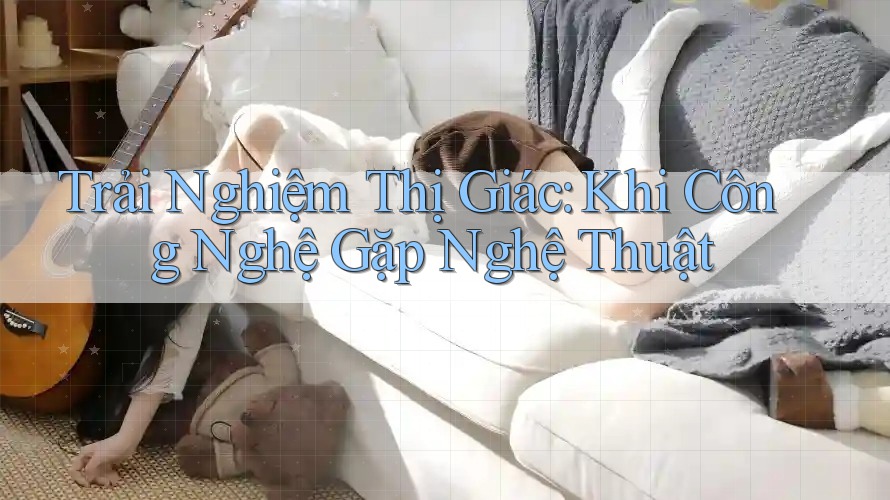 Trải Nghiệm Thị Giác: Khi Công Nghệ Gặp Nghệ Thuật Trải Nghiệm Thị Giác: Khi Công Nghệ Gặp Nghệ Thuật