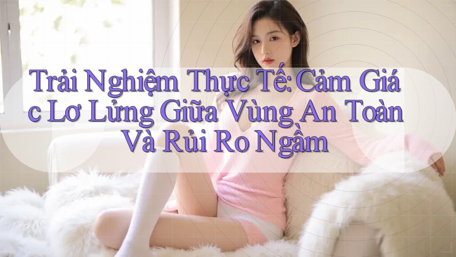 Trải Nghiệm Thực Tế: Cảm Giác Lơ Lửng Giữa Vùng An Toàn Và Rủi Ro Ngầm