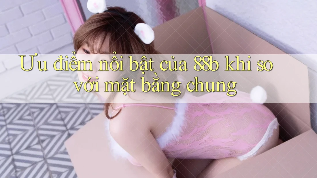 Ưu điểm nổi bật của 88b khi so với mặt bằng chung Ưu điểm nổi bật của 88b khi so với mặt bằng chung