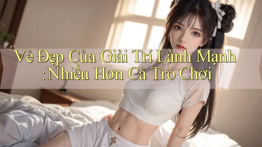 Vẻ Đẹp Của Giải Trí Lành Mạnh: Nhiều Hơn Cả Trò Chơi Vẻ Đẹp Của Giải Trí Lành Mạnh: Nhiều Hơn Cả Trò Chơi
