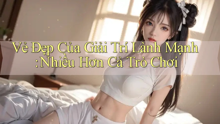 Vẻ Đẹp Của Giải Trí Lành Mạnh: Nhiều Hơn Cả Trò Chơi Vẻ Đẹp Của Giải Trí Lành Mạnh: Nhiều Hơn Cả Trò Chơi