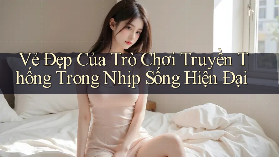 Vẻ Đẹp Của Trò Chơi Truyền Thống Trong Nhịp Sống Hiện Đại Vẻ Đẹp Của Trò Chơi Truyền Thống Trong Nhịp Sống Hiện Đại