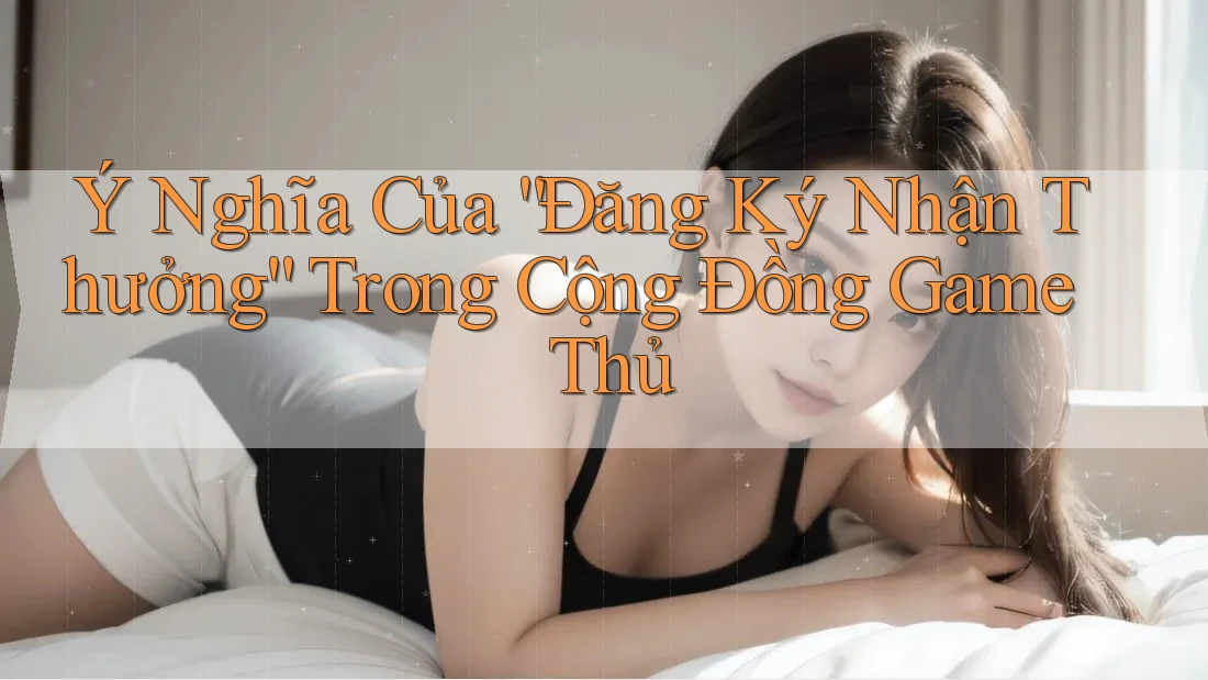 Ý Nghĩa Của “Đăng Ký Nhận Thưởng” Trong Cộng Đồng Game Thủ