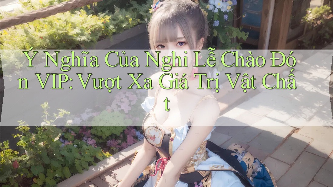 Ý Nghĩa Của Nghi Lễ Chào Đón VIP: Vượt Xa Giá Trị Vật Chất Ý Nghĩa Của Nghi Lễ Chào Đón VIP: Vượt Xa Giá Trị Vật Chất